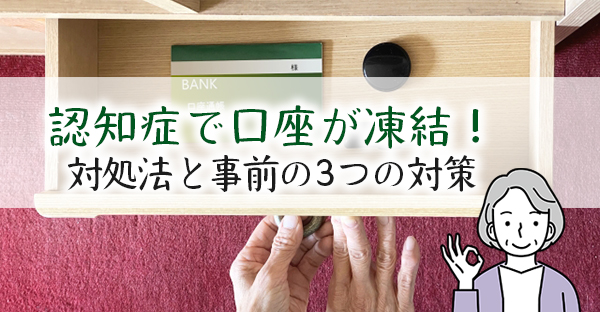 認知症になった親の口座が凍結！お金引き出しまでの流れ、事前にできる3つの対策も解説