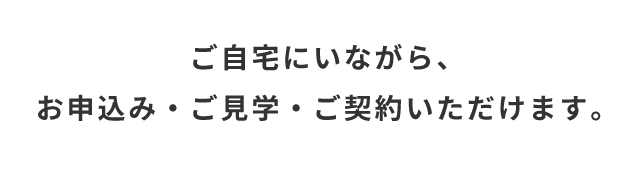 ご自宅にいながら、お申込み・ご見学・ご契約いただけます。