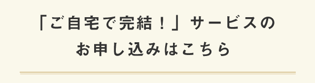 「ご自宅で完結！」サービスのお申し込みはこちら