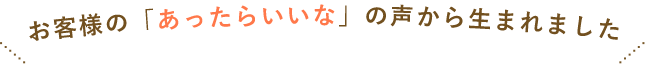 お客様の「あったらいいな」の声から生まれました