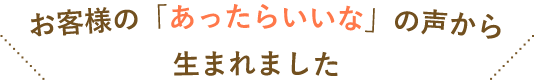 お客様の「あったらいいな」の声から生まれました